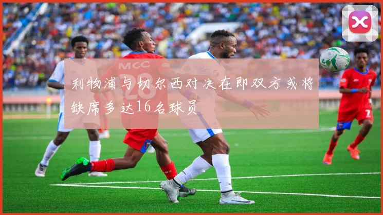利物浦与切尔西对决在即双方或将缺席多达16名球员