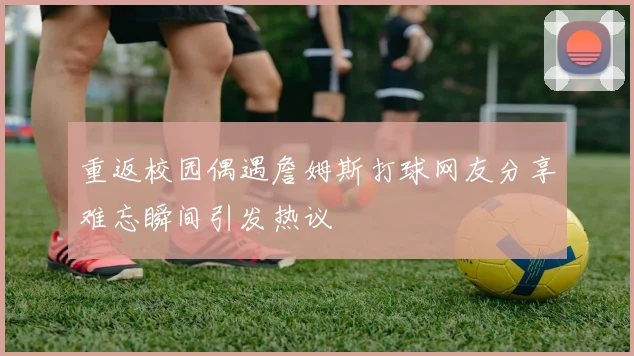 重返校园偶遇詹姆斯打球网友分享难忘瞬间引发热议