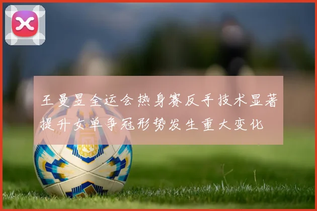 王曼昱全运会热身赛反手技术显著提升女单争冠形势发生重大变化