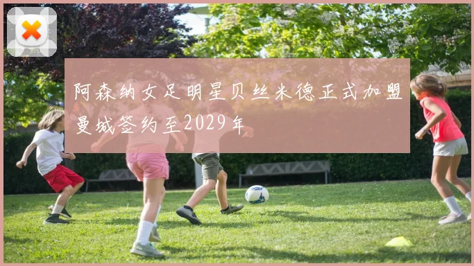阿森纳女足明星贝丝米德正式加盟曼城签约至2029年