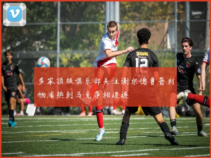 多家顶级俱乐部关注谢尔德鲁普利物浦热刺马竞争相追逐
