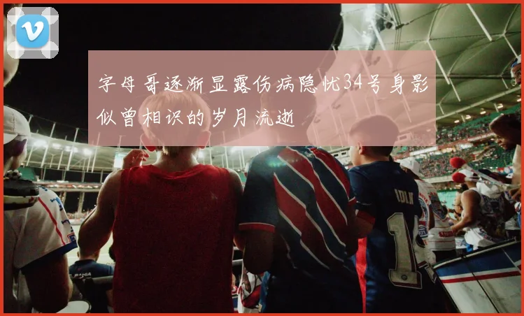 字母哥逐渐显露伤病隐忧34号身影似曾相识的岁月流逝