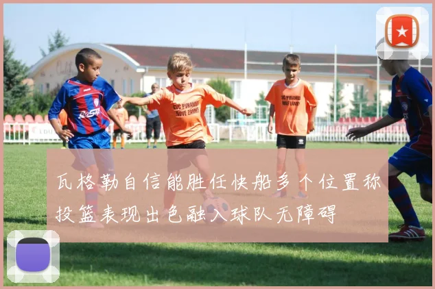 瓦格勒自信能胜任快船多个位置称投篮表现出色融入球队无障碍