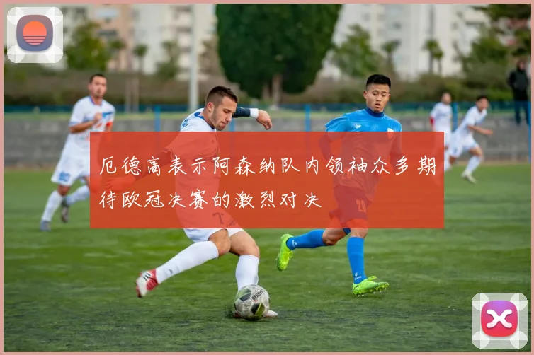 厄德高表示阿森纳队内领袖众多期待欧冠决赛的激烈对决