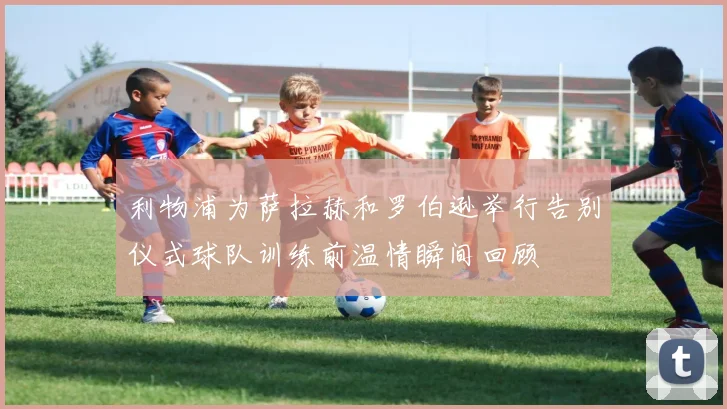 利物浦为萨拉赫和罗伯逊举行告别仪式球队训练前温情瞬间回顾