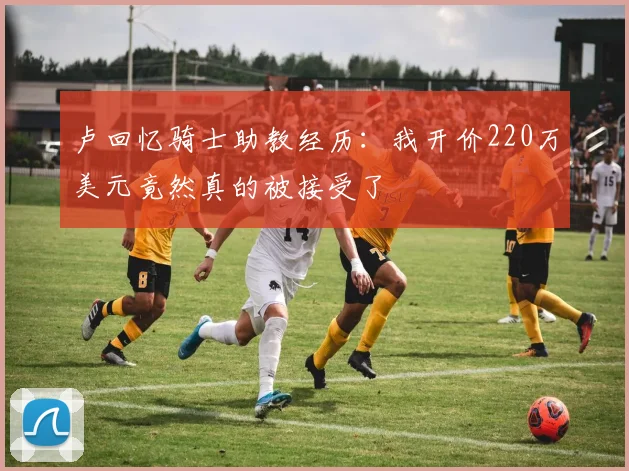 卢回忆骑士助教经历：我开价220万美元竟然真的被接受了