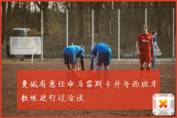 曼城有意任命马雷斯卡并与西班牙教练进行过洽谈