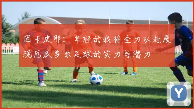 因卡皮耶：年轻的我将全力以赴展现厄瓜多尔足球的实力与潜力