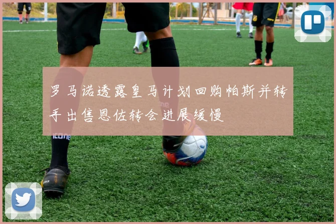罗马诺透露皇马计划回购帕斯并转手出售恩佐转会进展缓慢