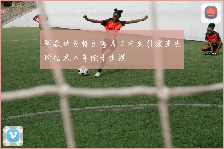 阿森纳或将出售马丁内利引援罗杰斯结束六年枪手生涯