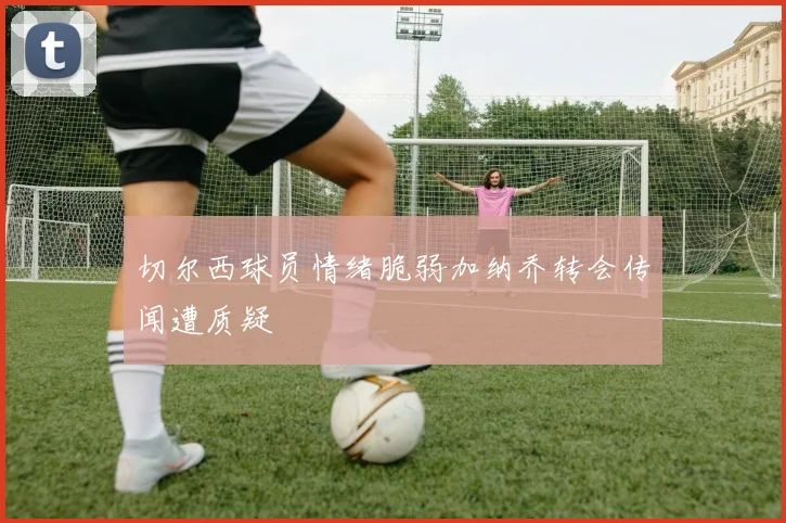 切尔西球员情绪脆弱加纳乔转会传闻遭质疑