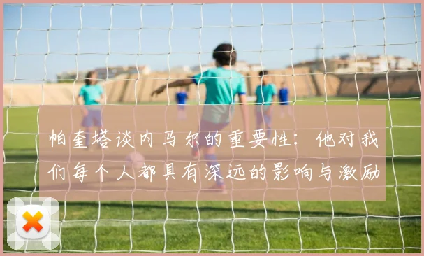 帕奎塔谈内马尔的重要性：他对我们每个人都具有深远的影响与激励