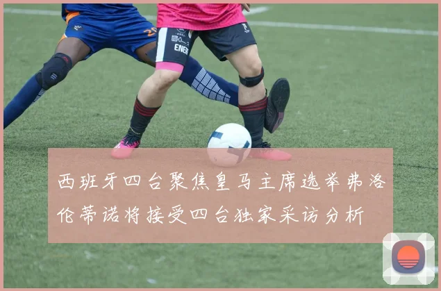 西班牙四台聚焦皇马主席选举弗洛伦蒂诺将接受四台独家采访分析