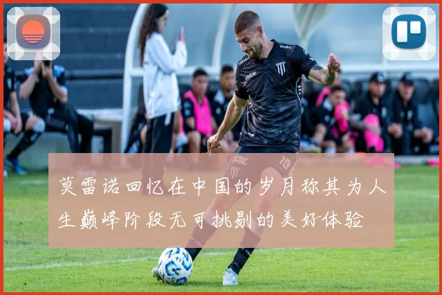 莫雷诺回忆在中国的岁月称其为人生巅峰阶段无可挑剔的美好体验