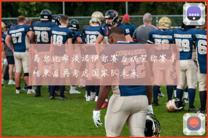 乌尔比希谈诺伊尔赛后祝贺称赛季结束后再考虑国家队未来