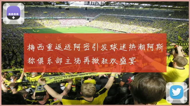 梅西重返迈阿密引发球迷热潮阿斯称俱乐部主场再掀狂欢盛宴