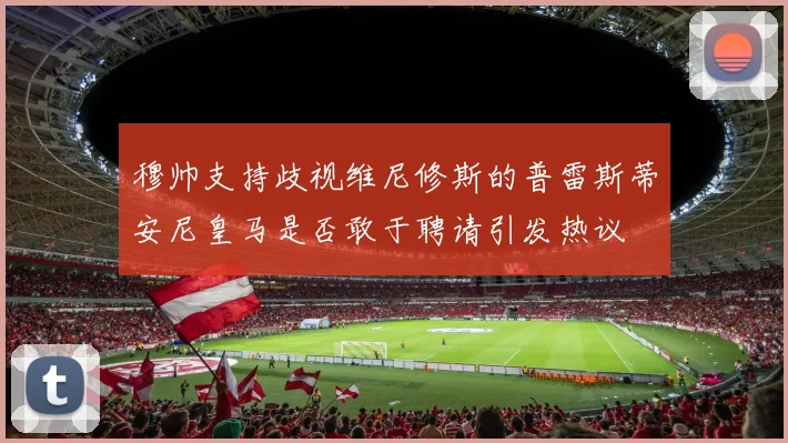 穆帅支持歧视维尼修斯的普雷斯蒂安尼皇马是否敢于聘请引发热议