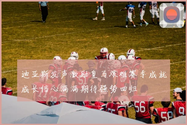 迪亚斯发声激励皇马艰难赛季成就成长信心满满期待强势回归