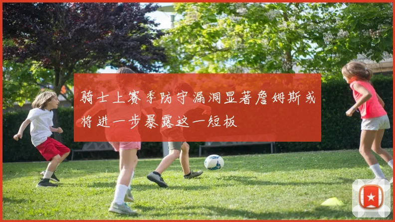 骑士上赛季防守漏洞显著詹姆斯或将进一步暴露这一短板
