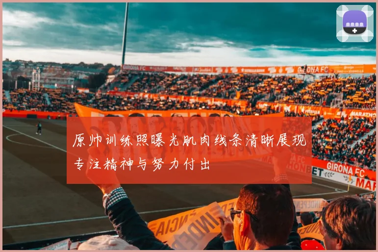 原帅训练照曝光肌肉线条清晰展现专注精神与努力付出