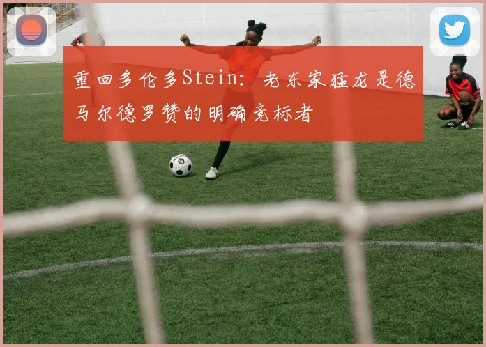 重回多伦多Stein：老东家猛龙是德马尔德罗赞的明确竞标者