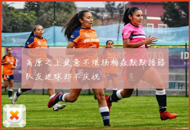 高原之上疲惫不堪杨瀚森默默捂膝队友进球却不庆祝