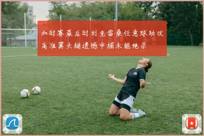 加时赛最后时刻克雷桑任意球助攻高准翼头槌遗憾中楣未能绝杀
