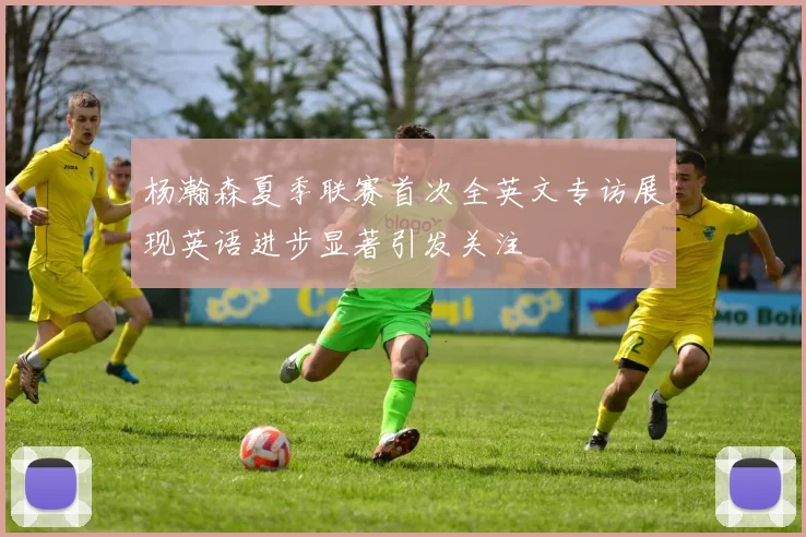 杨瀚森夏季联赛首次全英文专访展现英语进步显著引发关注