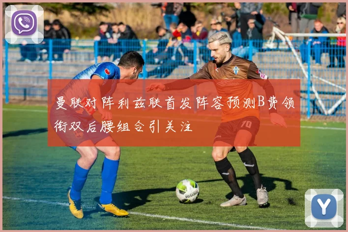 曼联对阵利兹联首发阵容预测B费领衔双后腰组合引关注