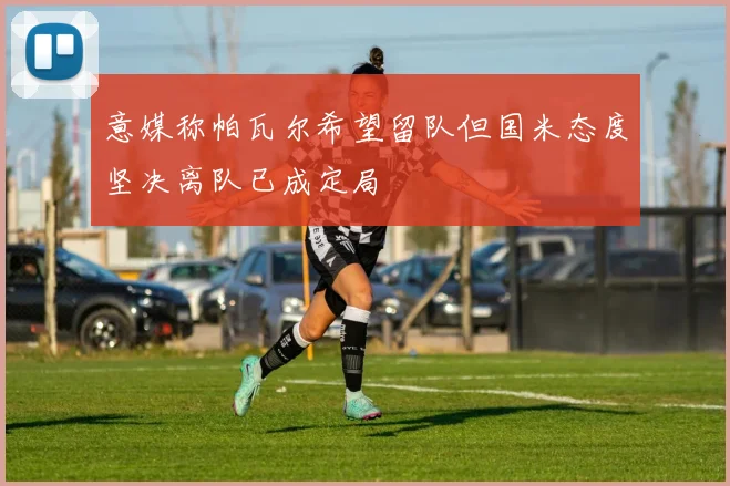 意媒称帕瓦尔希望留队但国米态度坚决离队已成定局