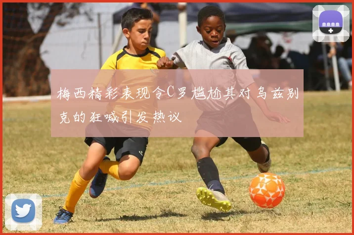 梅西精彩表现令C罗尴尬其对乌兹别克的狂喊引发热议